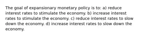 The goal of expansionary monetary policy is to: a) reduce interest rates to stimulate the economy. b) increase interest rates to stimulate the economy. c) reduce interest rates to slow down the economy. d) increase interest rates to slow down the economy.