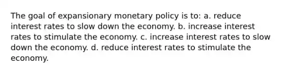 The goal of expansionary monetary policy is to: a. reduce interest rates to slow down the economy. b. increase interest rates to stimulate the economy. c. increase interest rates to slow down the economy. d. reduce interest rates to stimulate the economy.