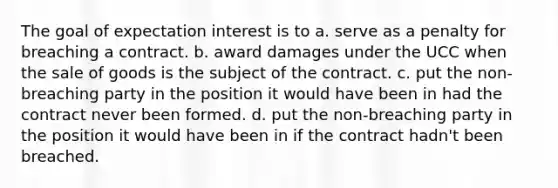 The goal of expectation interest is to a. serve as a penalty for breaching a contract. b. award damages under the UCC when the sale of goods is the subject of the contract. c. put the non-breaching party in the position it would have been in had the contract never been formed. d. put the non-breaching party in the position it would have been in if the contract hadn't been breached.