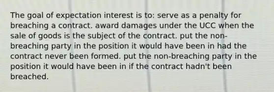 The goal of expectation interest is to: serve as a penalty for breaching a contract. award damages under the UCC when the sale of goods is the subject of the contract. put the non-breaching party in the position it would have been in had the contract never been formed. put the non-breaching party in the position it would have been in if the contract hadn't been breached.