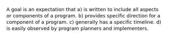 A goal is an expectation that a) is written to include all aspects or components of a program. b) provides specific direction for a component of a program. c) generally has a specific timeline. d) is easily observed by program planners and implementers.