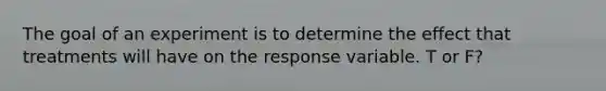 The goal of an experiment is to determine the effect that treatments will have on the response variable. T or F?