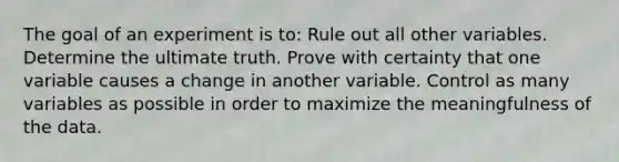 The goal of an experiment is to: Rule out all other variables. Determine the ultimate truth. Prove with certainty that one variable causes a change in another variable. Control as many variables as possible in order to maximize the meaningfulness of the data.