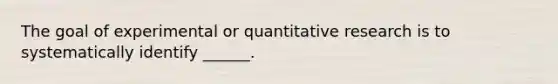 The goal of experimental or quantitative research is to systematically identify ______.