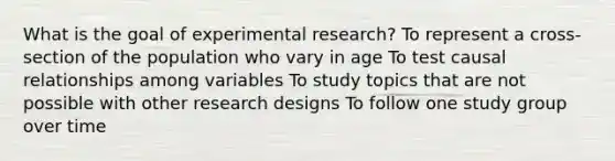 What is the goal of experimental research? To represent a cross-section of the population who vary in age To test causal relationships among variables To study topics that are not possible with other research designs To follow one study group over time