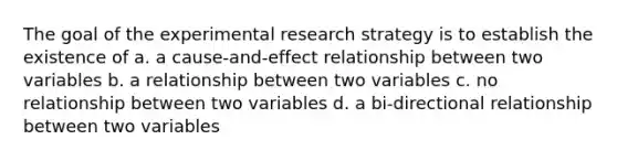 The goal of the experimental research strategy is to establish the existence of a. a cause-and-effect relationship between two variables b. a relationship between two variables c. no relationship between two variables d. a bi-directional relationship between two variables