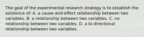 The goal of the experimental research strategy is to establish the existence of: A. a cause-and-effect relationship between two variables. B. a relationship between two variables. C. no relationship between two variables. D. a bi-directional relationship between two variables.