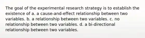 The goal of the experimental research strategy is to establish the existence of a. a cause-and-effect relationship between two variables. b. a relationship between two variables. c. no relationship between two variables. d. a bi-directional relationship between two variables.