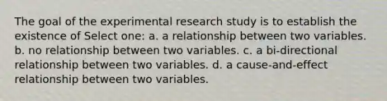 The goal of the experimental research study is to establish the existence of Select one: a. a relationship between two variables. b. no relationship between two variables. c. a bi-directional relationship between two variables. d. a cause-and-effect relationship between two variables.