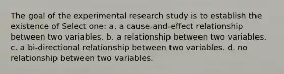 The goal of the experimental research study is to establish the existence of Select one: a. a cause-and-effect relationship between two variables. b. a relationship between two variables. c. a bi-directional relationship between two variables. d. no relationship between two variables.