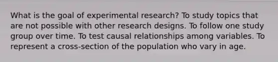 What is the goal of experimental research? To study topics that are not possible with other research designs. To follow one study group over time. To test causal relationships among variables. To represent a cross-section of the population who vary in age.