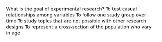 What is the goal of experimental research? To test casual relationships among variables To follow one study group over time To study topics that are not possible with other research designs To represent a cross-section of the population who vary in age