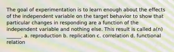 The goal of experimentation is to learn enough about the effects of the independent variable on the target behavior to show that particular changes in responding are a function of the independent variable and nothing else. This result is called a(n) ______. a. reproduction b. replication c. correlation d. functional relation