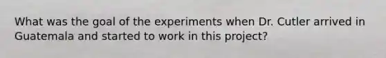 What was the goal of the experiments when Dr. Cutler arrived in Guatemala and started to work in this project?