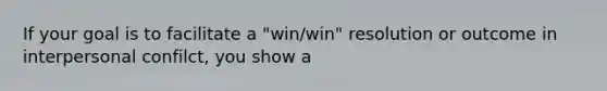 If your goal is to facilitate a "win/win" resolution or outcome in interpersonal confilct, you show a