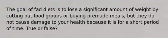 The goal of fad diets is to lose a significant amount of weight by cutting out food groups or buying premade meals, but they do not cause damage to your health because it is for a short period of time. True or false?