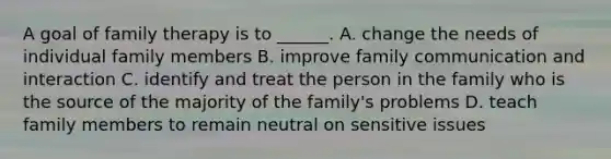 A goal of family therapy is to ______. A. change the needs of individual family members B. improve family communication and interaction C. identify and treat the person in the family who is the source of the majority of the family's problems D. teach family members to remain neutral on sensitive issues