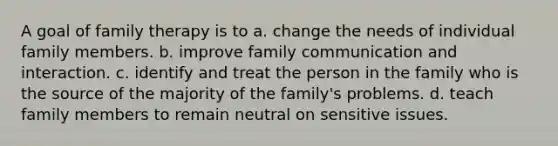 A goal of family therapy is to a. change the needs of individual family members. b. improve family communication and interaction. c. identify and treat the person in the family who is the source of the majority of the family's problems. d. teach family members to remain neutral on sensitive issues.