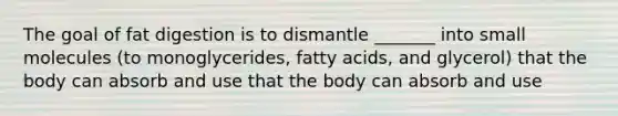 The goal of fat digestion is to dismantle _______ into small molecules (to monoglycerides, fatty acids, and glycerol) that the body can absorb and use that the body can absorb and use