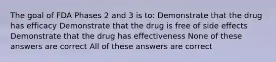 The goal of FDA Phases 2 and 3 is to: Demonstrate that the drug has efficacy Demonstrate that the drug is free of side effects Demonstrate that the drug has effectiveness None of these answers are correct All of these answers are correct