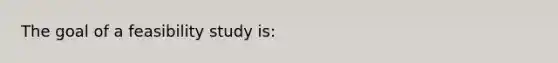 The goal of a feasibility study is: