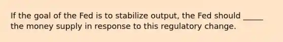 If the goal of the Fed is to stabilize output, the Fed should _____ the money supply in response to this regulatory change.