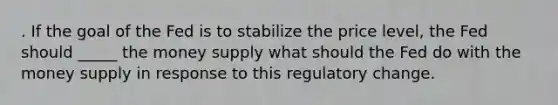 . If the goal of the Fed is to stabilize the price level, the Fed should _____ the money supply what should the Fed do with the money supply in response to this regulatory change.