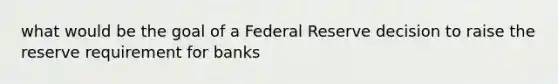 what would be the goal of a Federal Reserve decision to raise the reserve requirement for banks