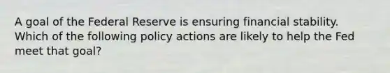 A goal of the Federal Reserve is ensuring financial stability. Which of the following policy actions are likely to help the Fed meet that goal?