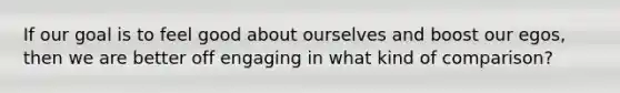 If our goal is to feel good about ourselves and boost our egos, then we are better off engaging in what kind of comparison?