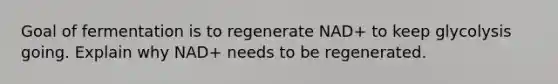 Goal of fermentation is to regenerate NAD+ to keep glycolysis going. Explain why NAD+ needs to be regenerated.