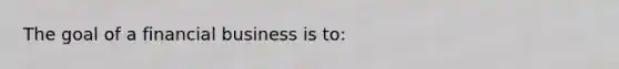 The goal of a financial business is to: