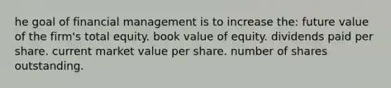 he goal of financial management is to increase the: future value of the firm's total equity. book value of equity. dividends paid per share. current market value per share. number of shares outstanding.