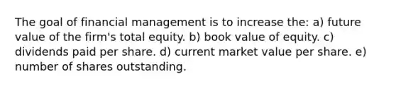 The goal of financial management is to increase the: a) future value of the firm's total equity. b) book value of equity. c) dividends paid per share. d) current market value per share. e) number of shares outstanding.