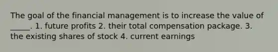 The goal of the financial management is to increase the value of _____. 1. future profits 2. their total compensation package. 3. the existing shares of stock 4. current earnings