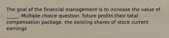 The goal of the financial management is to increase the value of _____. Multiple choice question. future profits their total compensation package. the existing shares of stock current earnings