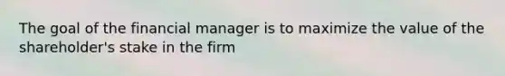 The goal of the financial manager is to maximize the value of the shareholder's stake in the firm