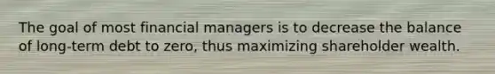 The goal of most financial managers is to decrease the balance of long-term debt to zero, thus maximizing shareholder wealth.