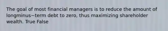 The goal of most financial managers is to reduce the amount of longminus−term debt to​ zero, thus maximizing shareholder wealth. True False