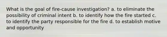 What is the goal of fire-cause investigation? a. to eliminate the possibility of criminal intent b. to identify how the fire started c. to identify the party responsible for the fire d. to establish motive and opportunity