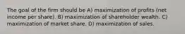 The goal of the firm should be A) maximization of profits (net income per share). B) maximization of shareholder wealth. C) maximization of market share. D) maximization of sales.