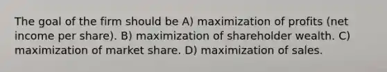 The goal of the firm should be A) maximization of profits (net income per share). B) maximization of shareholder wealth. C) maximization of market share. D) maximization of sales.