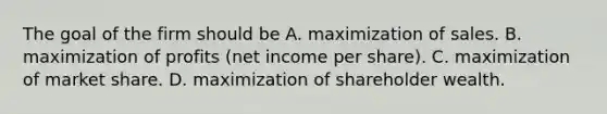 The goal of the firm should be A. maximization of sales. B. maximization of profits​ (net income per​ share). C. maximization of market share. D. maximization of shareholder wealth.