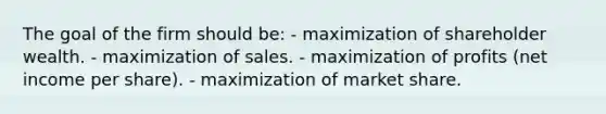 The goal of the firm should be: - maximization of shareholder wealth. - maximization of sales. - maximization of profits (net income per share). - maximization of market share.