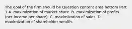 The goal of the firm should be Question content area bottom Part 1 A. maximization of market share. B. maximization of profits​ (net income per​ share). C. maximization of sales. D. maximization of shareholder wealth.