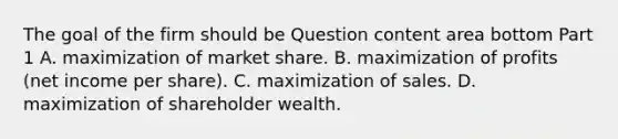 The goal of the firm should be Question content area bottom Part 1 A. maximization of market share. B. maximization of profits​ (net income per​ share). C. maximization of sales. D. maximization of shareholder wealth.