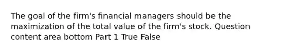 The goal of the​ firm's financial managers should be the maximization of the total value of the​ firm's stock. Question content area bottom Part 1 True False