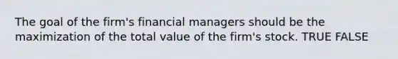 The goal of the firm's financial managers should be the maximization of the total value of the firm's stock. TRUE FALSE