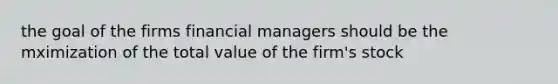 the goal of the firms financial managers should be the mximization of the total value of the firm's stock