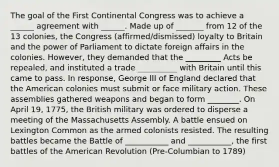 The goal of the First Continental Congress was to achieve a ______ agreement with ______. Made up of _______ from 12 of the 13 colonies, the Congress (affirmed/dismissed) loyalty to Britain and the power of Parliament to dictate foreign affairs in the colonies. However, they demanded that the _________ Acts be repealed, and instituted a trade __________ with Britain until this came to pass. In response, George III of England declared that the American colonies must submit or face military action. These assemblies gathered weapons and began to form ________. On April 19, 1775, the British military was ordered to disperse a meeting of the Massachusetts Assembly. A battle ensued on Lexington Common as the armed colonists resisted. The resulting battles became the Battle of ___________ and ___________, the first battles of the American Revolution (Pre-Columbian to 1789)